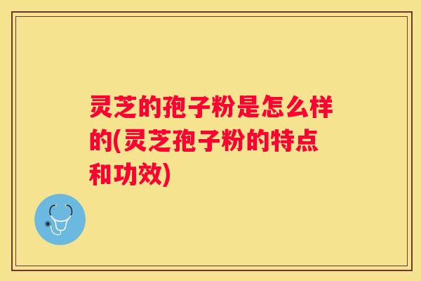 灵芝的孢子粉是怎么样的(灵芝孢子粉的特点和功效)