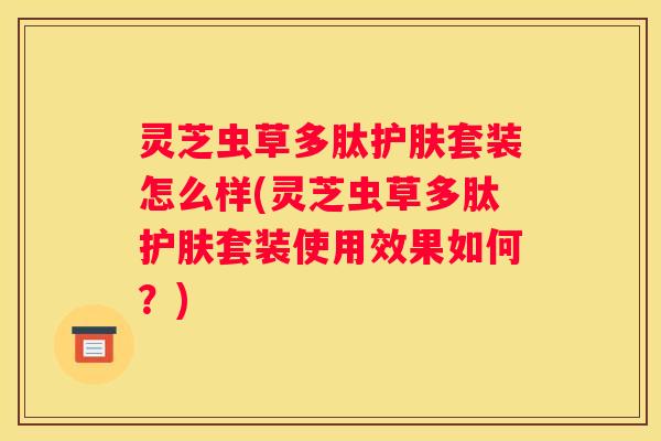 灵芝虫草多肽护肤套装怎么样(灵芝虫草多肽护肤套装使用效果如何？)