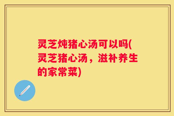 灵芝炖猪心汤可以吗(灵芝猪心汤，滋补养生的家常菜)