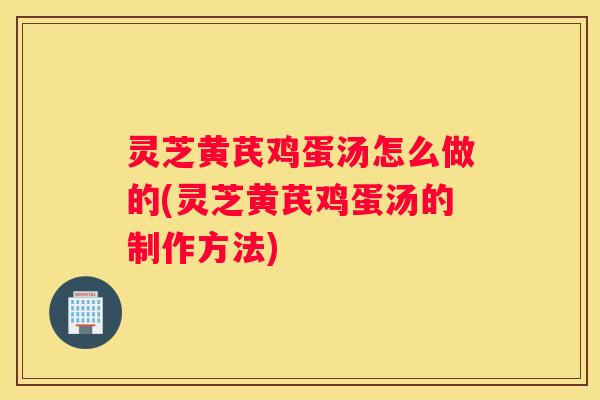 灵芝黄芪鸡蛋汤怎么做的(灵芝黄芪鸡蛋汤的制作方法)