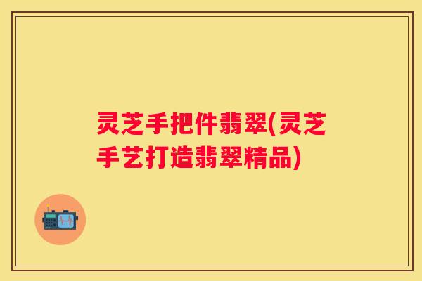 灵芝手把件翡翠(灵芝手艺打造翡翠精品)