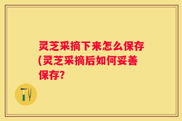 灵芝采摘下来怎么保存(灵芝采摘后如何妥善保存？
