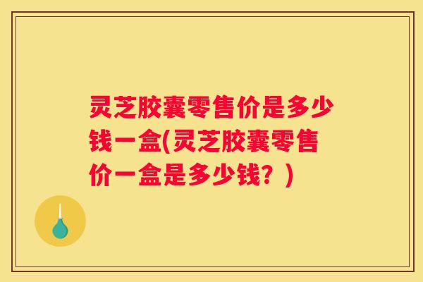 灵芝胶囊零售价是多少钱一盒(灵芝胶囊零售价一盒是多少钱？)