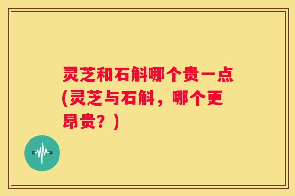 灵芝和石斛哪个贵一点(灵芝与石斛，哪个更昂贵？)