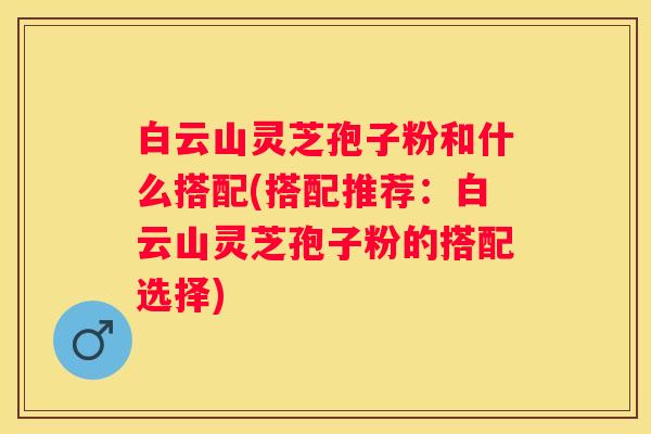 白云山灵芝孢子粉和什么搭配(搭配推荐：白云山灵芝孢子粉的搭配选择)