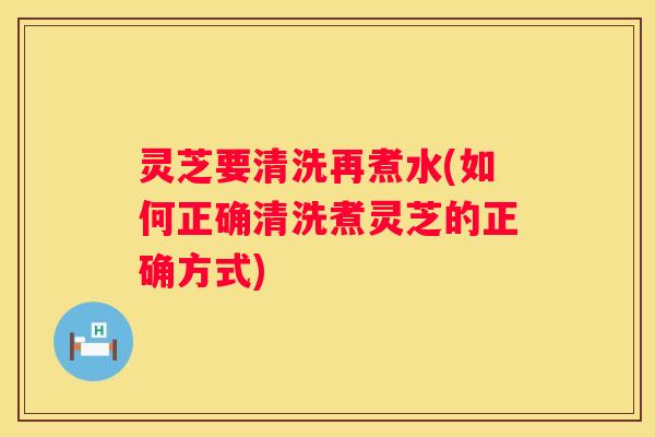 灵芝要清洗再煮水(如何正确清洗煮灵芝的正确方式)