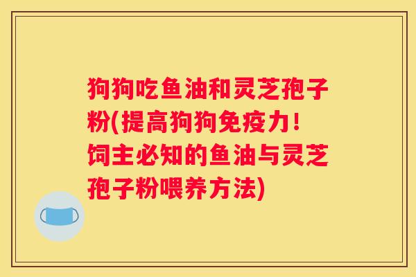 狗狗吃鱼油和灵芝孢子粉(提高狗狗免疫力！饲主必知的鱼油与灵芝孢子粉喂养方法)