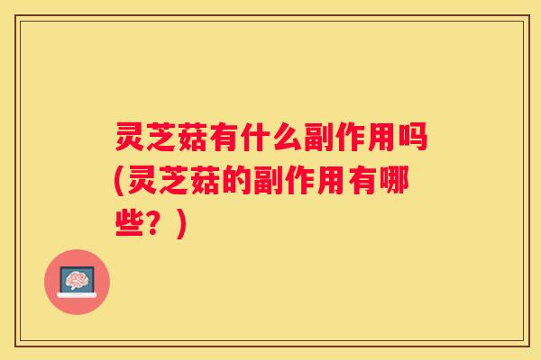 灵芝菇有什么副作用吗(灵芝菇的副作用有哪些？)