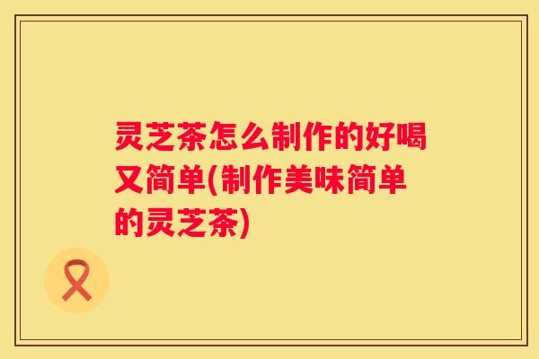灵芝茶怎么制作的好喝又简单(制作美味简单的灵芝茶)