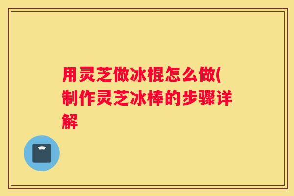 用灵芝做冰棍怎么做(制作灵芝冰棒的步骤详解