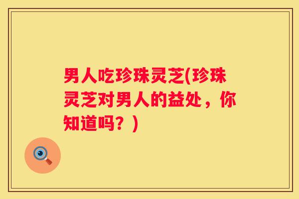 男人吃珍珠灵芝(珍珠灵芝对男人的益处，你知道吗？)