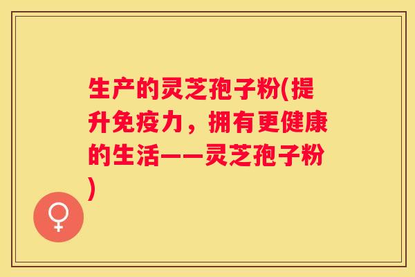 生产的灵芝孢子粉(提升免疫力，拥有更健康的生活——灵芝孢子粉)