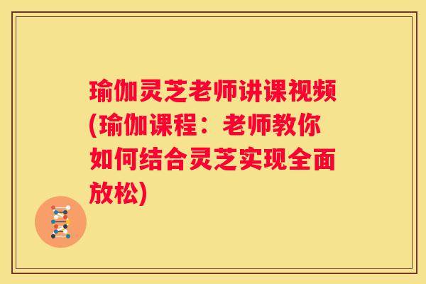 瑜伽灵芝老师讲课视频(瑜伽课程：老师教你如何结合灵芝实现全面放松)
