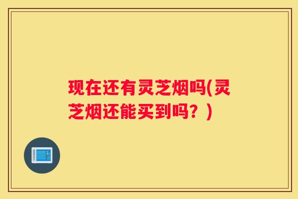 现在还有灵芝烟吗(灵芝烟还能买到吗？)