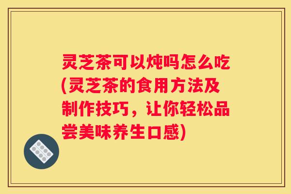 灵芝茶可以炖吗怎么吃(灵芝茶的食用方法及制作技巧，让你轻松品尝美味养生口感)
