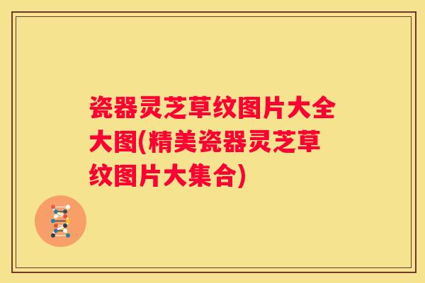 瓷器灵芝草纹图片大全大图(精美瓷器灵芝草纹图片大集合)