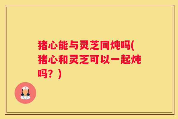猪心能与灵芝同炖吗(猪心和灵芝可以一起炖吗？)