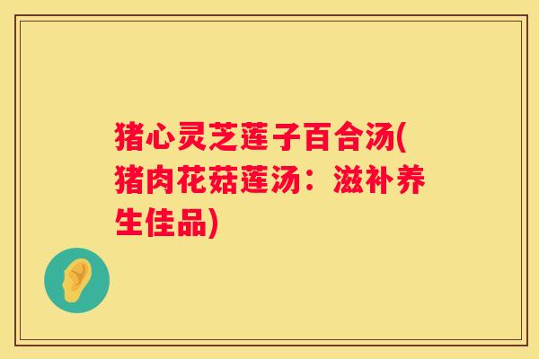 猪心灵芝莲子百合汤(猪肉花菇莲汤：滋补养生佳品)