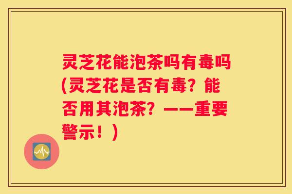 灵芝花能泡茶吗有毒吗(灵芝花是否有毒?能否用其泡茶?——重要警示!) 灵芝花能泡茶吗有毒吗(灵芝花是否有毒?能否用其泡茶?——重要警示!)