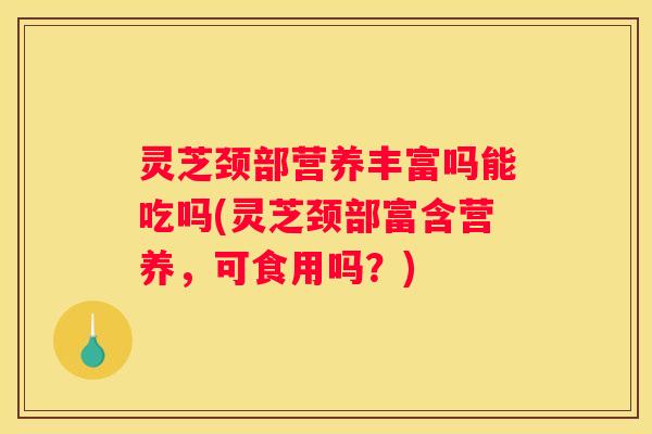 灵芝颈部营养丰富吗能吃吗(灵芝颈部富含营养，可食用吗？)
