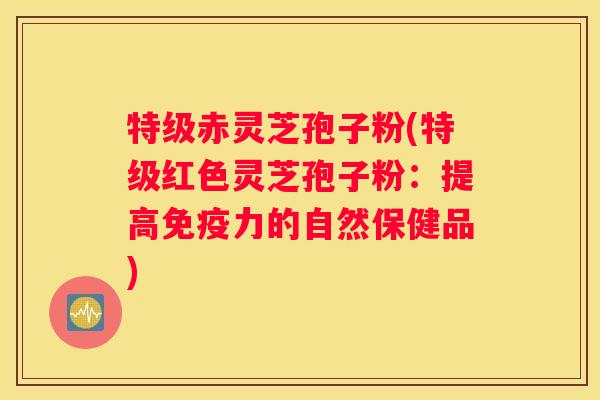 特级赤灵芝孢子粉(特级红色灵芝孢子粉：提高免疫力的自然保健品)