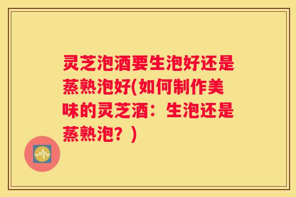 灵芝泡酒要生泡好还是蒸熟泡好(如何制作美味的灵芝酒：生泡还是蒸熟泡？)