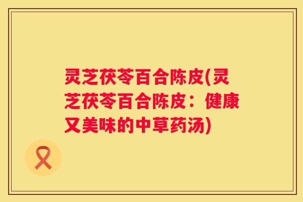 灵芝茯苓百合陈皮(灵芝茯苓百合陈皮：健康又美味的中草药汤)