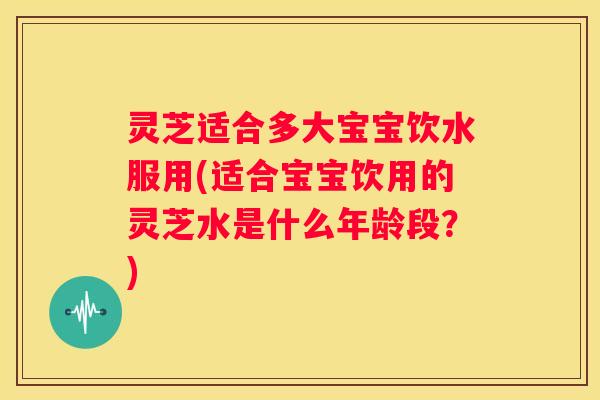 灵芝适合多大宝宝饮水服用(适合宝宝饮用的灵芝水是什么年龄段？)
