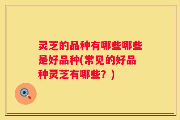 灵芝的品种有哪些哪些是好品种(常见的好品种灵芝有哪些?) 灵芝的品种有哪些哪些是好品种(常见的好品种灵芝有哪些?)