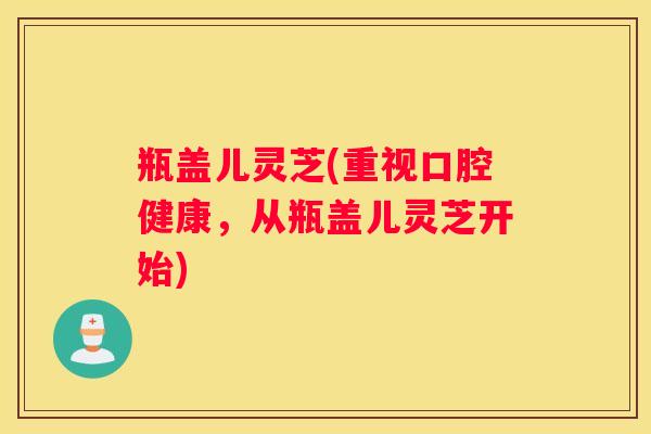 瓶盖儿灵芝(重视口腔健康，从瓶盖儿灵芝开始)