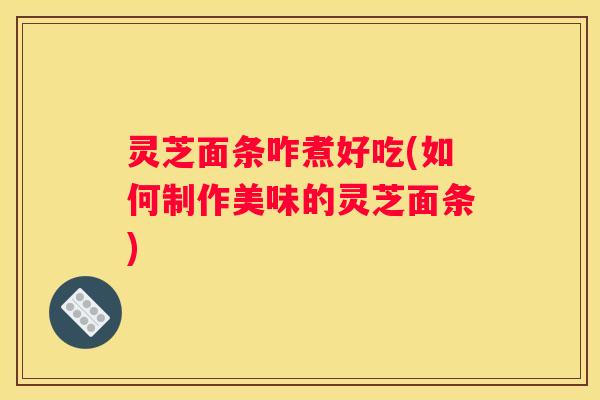 灵芝面条咋煮好吃(如何制作美味的灵芝面条)