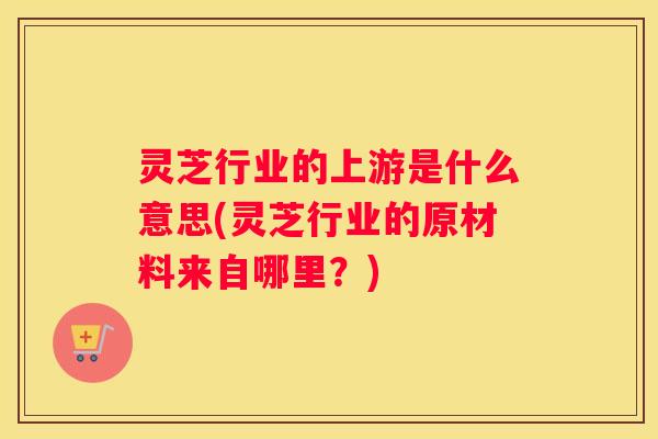 灵芝行业的上游是什么意思(灵芝行业的原材料来自哪里？)