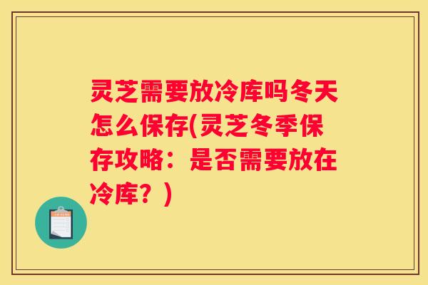 灵芝需要放冷库吗冬天怎么保存(灵芝冬季保存攻略：是否需要放在冷库？)