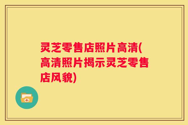 灵芝零售店照片高清(高清照片揭示灵芝零售店风貌)