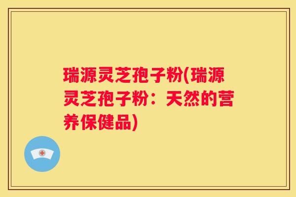瑞源灵芝孢子粉(瑞源灵芝孢子粉：天然的营养保健品)