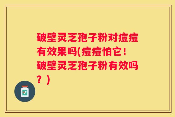 破壁灵芝孢子粉对痘痘有效果吗(痘痘怕它！破壁灵芝孢子粉有效吗？)