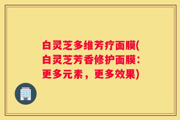 白灵芝多维芳疗面膜(白灵芝芳香修护面膜：更多元素，更多效果)