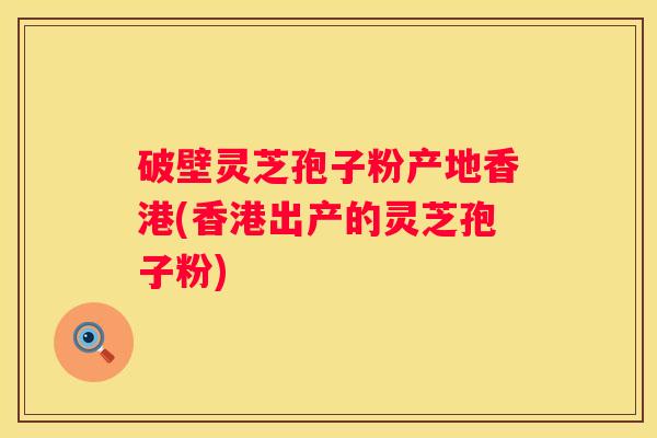 破壁灵芝孢子粉产地香港(香港出产的灵芝孢子粉)