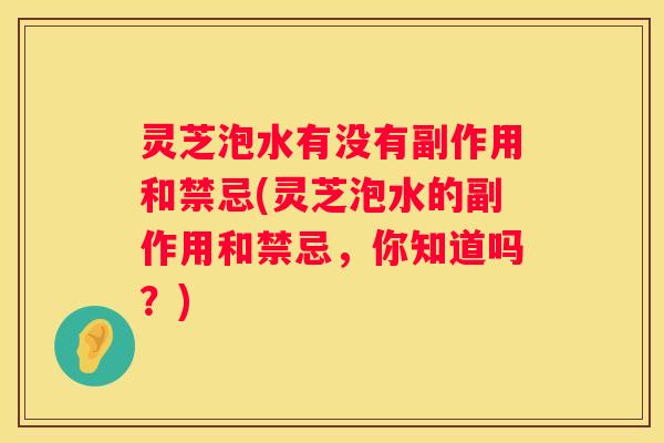 灵芝泡水有没有副作用和禁忌(灵芝泡水的副作用和禁忌，你知道吗？)