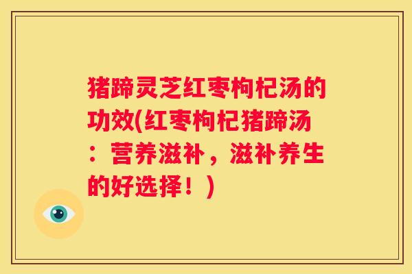 猪蹄灵芝红枣枸杞汤的功效(红枣枸杞猪蹄汤：营养滋补，滋补养生的好选择！)