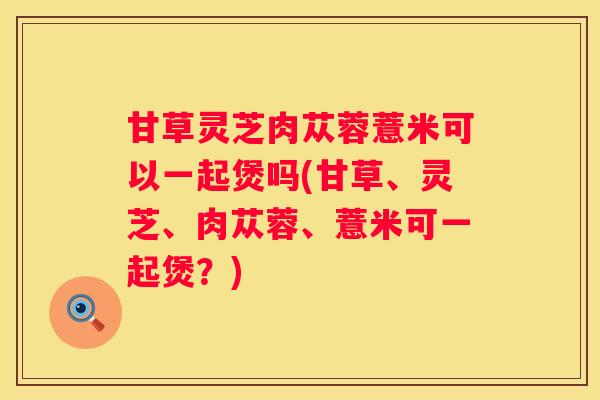 甘草灵芝肉苁蓉薏米可以一起煲吗(甘草、灵芝、肉苁蓉、薏米可一起煲？)