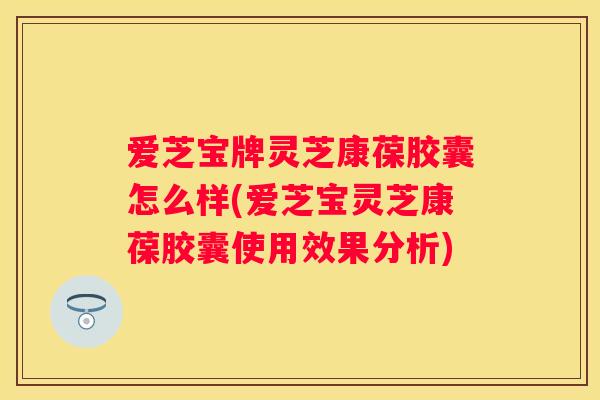 爱芝宝牌灵芝康葆胶囊怎么样(爱芝宝灵芝康葆胶囊使用效果分析)