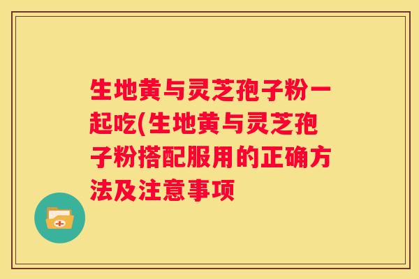 生地黄与灵芝孢子粉一起吃(生地黄与灵芝孢子粉搭配服用的正确方法及注意事项