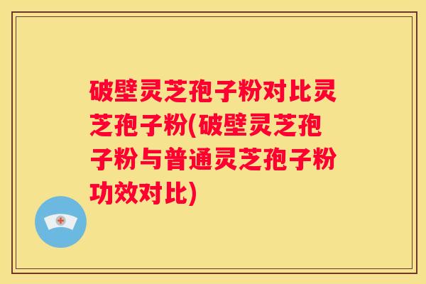 破壁灵芝孢子粉对比灵芝孢子粉(破壁灵芝孢子粉与普通灵芝孢子粉功效对比)