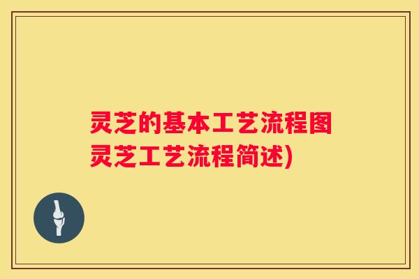 灵芝的基本工艺流程图灵芝工艺流程简述)