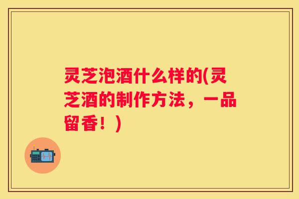 灵芝泡酒什么样的(灵芝酒的制作方法，一品留香！)