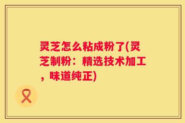 灵芝怎么粘成粉了(灵芝制粉：精选技术加工，味道纯正)