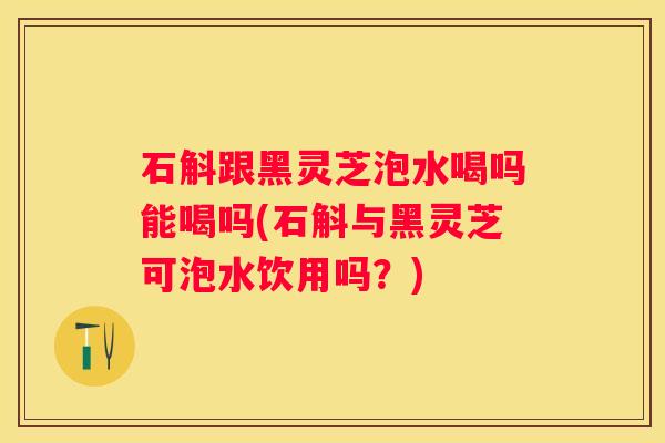 石斛跟黑灵芝泡水喝吗能喝吗(石斛与黑灵芝可泡水饮用吗？)