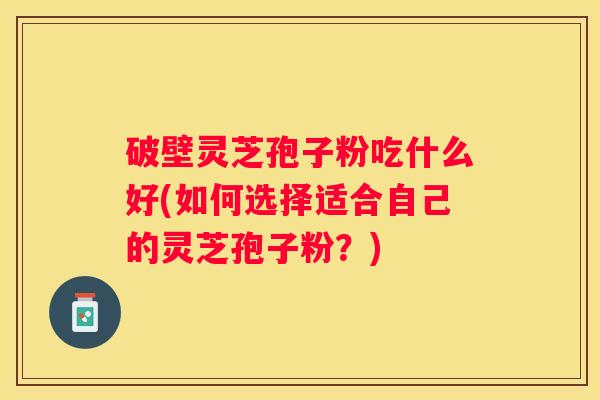 破壁灵芝孢子粉吃什么好(如何选择适合自己的灵芝孢子粉？)