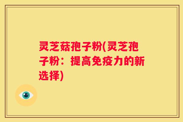 灵芝菇孢子粉(灵芝孢子粉：提高免疫力的新选择)